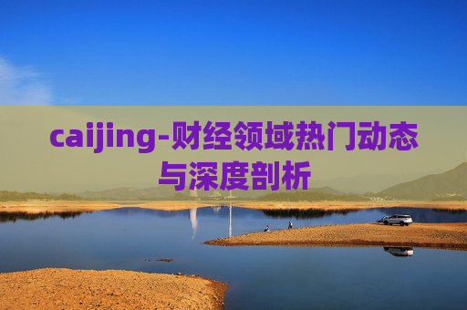 caijing-财经领域热门动态与深度剖析