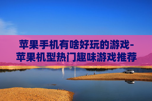 苹果手机有啥好玩的游戏-苹果机型热门趣味游戏推荐