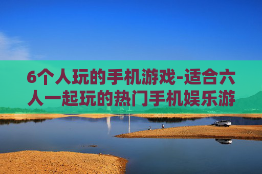 6个人玩的手机游戏-适合六人一起玩的热门手机娱乐游戏