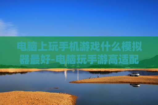 电脑上玩手机游戏什么模拟器最好-电脑玩手游高适配高性能模拟器推荐