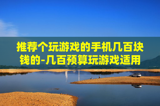 推荐个玩游戏的手机几百块钱的-几百预算玩游戏适用的高性价比手机