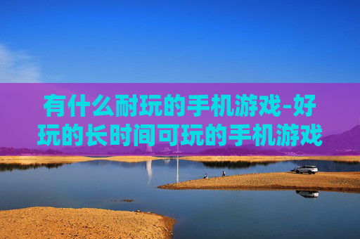 有什么耐玩的手机游戏-好玩的长时间可玩的手机游戏推荐