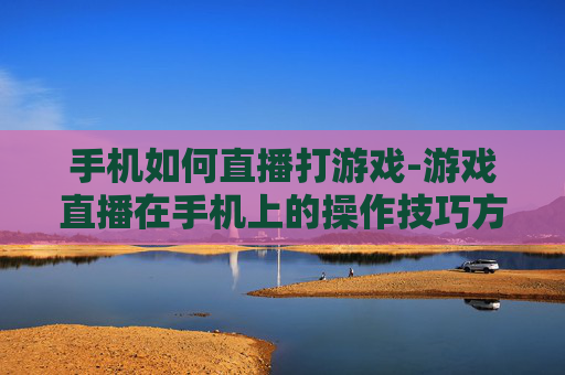 手机如何直播打游戏-游戏直播在手机上的操作技巧方法