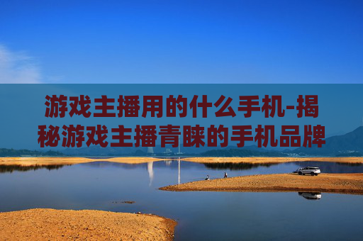 游戏主播用的什么手机-揭秘游戏主播青睐的手机品牌型号
