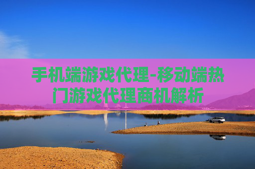 手机端游戏代理-移动端热门游戏代理商机解析