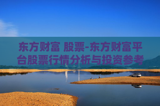东方财富 股票-东方财富平台股票行情分析与投资参考