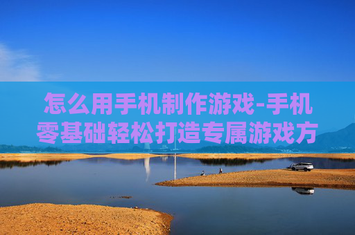 怎么用手机制作游戏-手机零基础轻松打造专属游戏方法