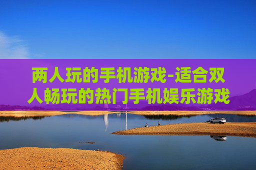 两人玩的手机游戏-适合双人畅玩的热门手机娱乐游戏
