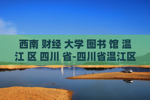 西南 财经 大学 图书 馆 温江 区 四川 省-四川省温江区西南财大图书馆详情探秘