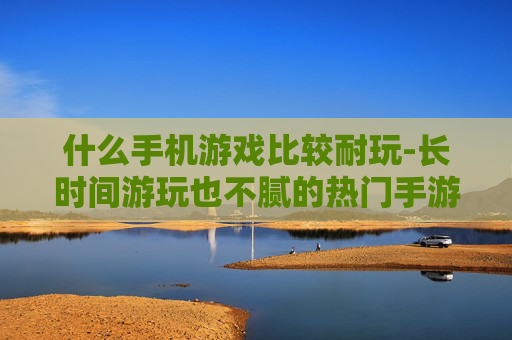 什么手机游戏比较耐玩-长时间游玩也不腻的热门手游推荐