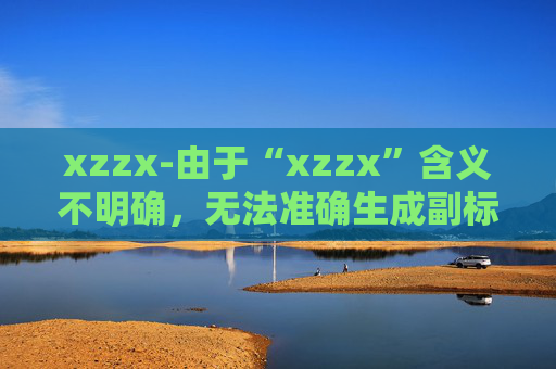 xzzx-由于“xzzx”含义不明确,无法准确生成副标题,请你提供更清晰的原标题内容。