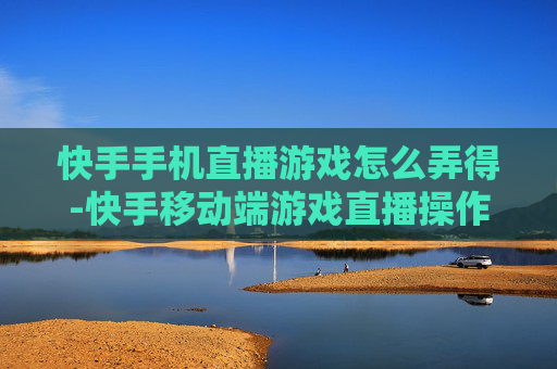快手手机直播游戏怎么弄得-快手移动端游戏直播操作方法指南
