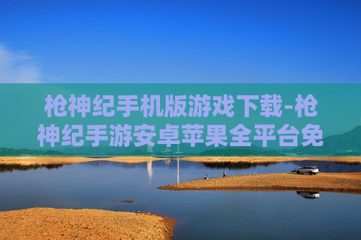 枪神纪手机版游戏下载-枪神纪手游安卓苹果全平台免费下载