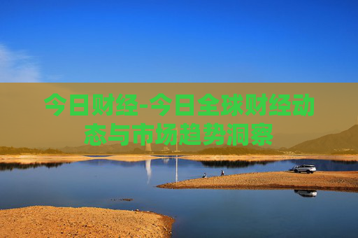 今日财经-今日全球财经动态与市场趋势洞察