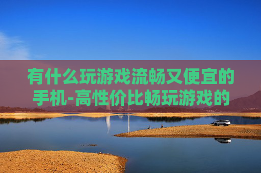 有什么玩游戏流畅又便宜的手机-高性价比畅玩游戏的手机推荐
