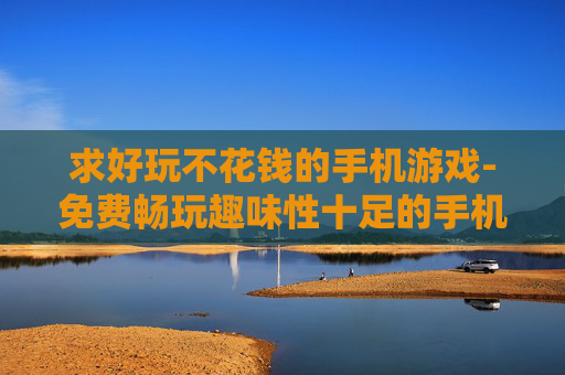 求好玩不花钱的手机游戏-免费畅玩趣味性十足的手机游戏推荐
