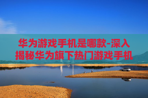 华为游戏手机是哪款-深入揭秘华为旗下热门游戏手机型号