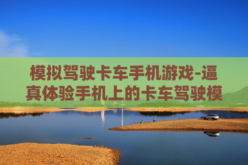 模拟驾驶卡车手机游戏-逼真体验手机上的卡车驾驶模拟玩法