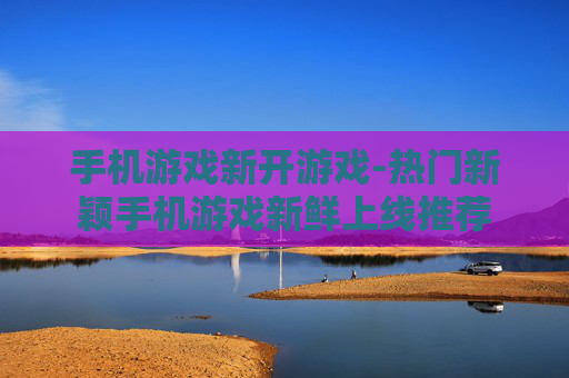 手机游戏新开游戏-热门新颖手机游戏新鲜上线推荐