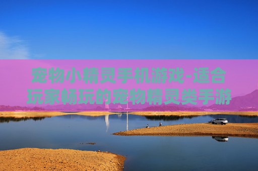 宠物小精灵手机游戏-适合玩家畅玩的宠物精灵类手游推荐 宠物小精灵手机游戏-适合玩家畅玩的宠物精灵类手游推荐