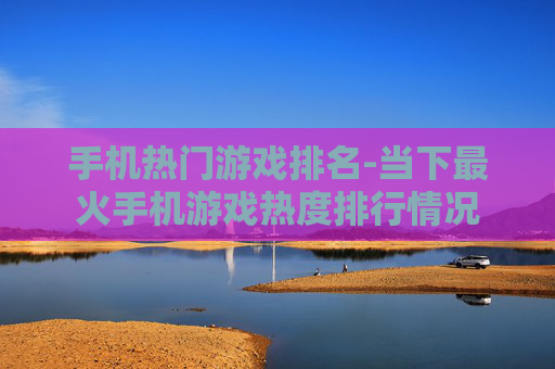 手机热门游戏排名-当下最火手机游戏热度排行情况