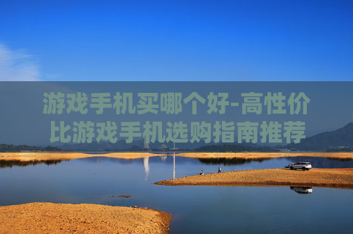游戏手机买哪个好-高性价比游戏手机选购指南推荐