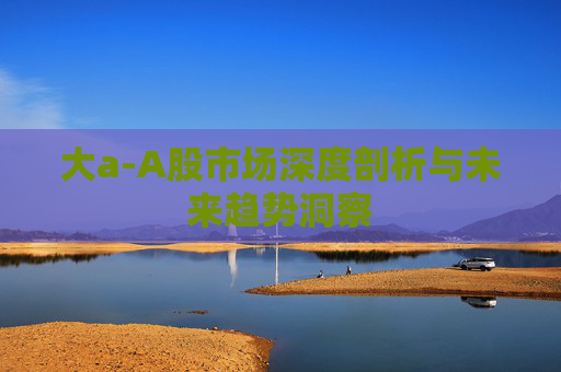 大a-A股市场深度剖析与未来趋势洞察