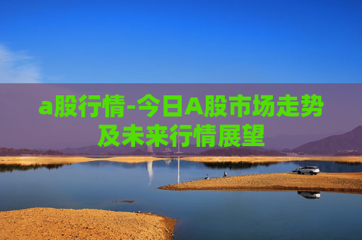 a股行情-今日A股市场走势及未来行情展望