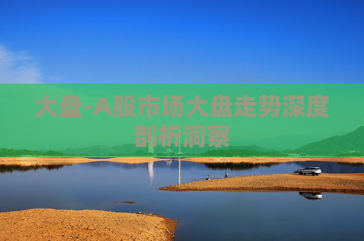 大盘-A股市场大盘走势深度剖析洞察