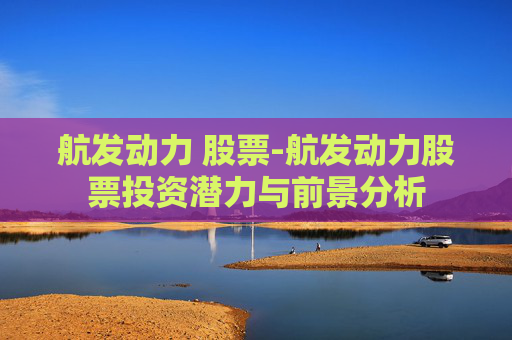 航发动力 股票-航发动力股票投资潜力与前景分析