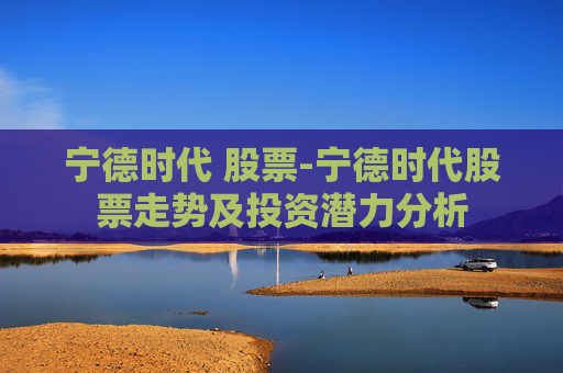 宁德时代 股票-宁德时代股票走势及投资潜力分析