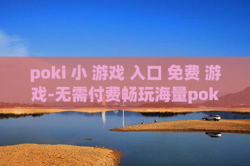 poki 小 游戏 入口 免费 游戏-无需付费畅玩海量poki小游戏通道