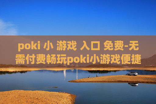 poki 小 游戏 入口 免费-无需付费畅玩poki小游戏便捷通道