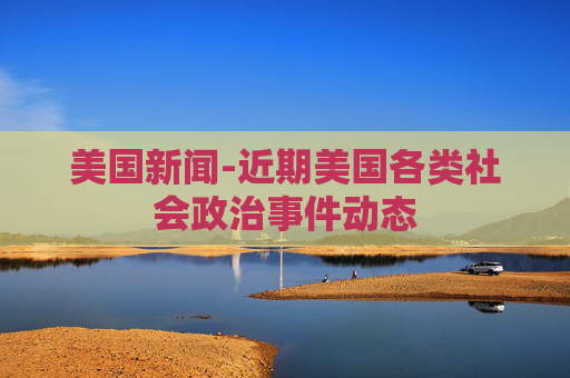 美国新闻-近期美国各类社会政治事件动态
