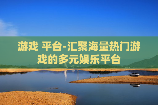 游戏 平台-汇聚海量热门游戏的多元娱乐平台