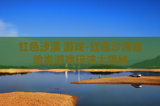 红色沙漠 游戏-红色沙海冒险类游戏玩法大揭秘