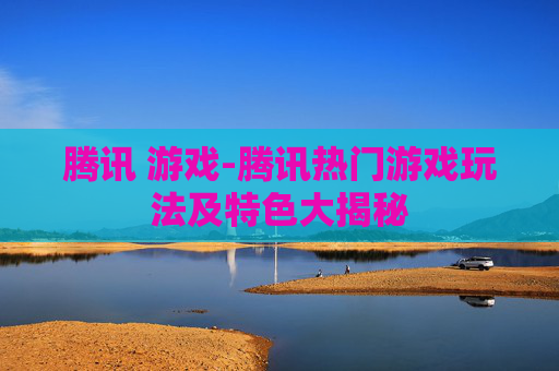 腾讯 游戏-腾讯热门游戏玩法及特色大揭秘 腾讯 游戏-腾讯热门游戏玩法及特色大揭秘