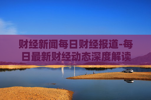 财经新闻每日财经报道-每日最新财经动态深度解读