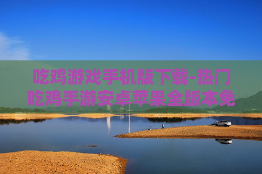 吃鸡游戏手机版下载-热门吃鸡手游安卓苹果全版本免费下
