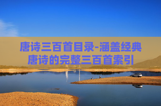 唐诗三百首目录-涵盖经典唐诗的完整三百首索引