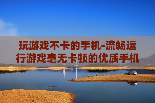 玩游戏不卡的手机-流畅运行游戏毫无卡顿的优质手机