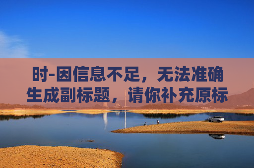 时-因信息不足,无法准确生成副标题,请你补充原标题的相关内容或对“时”进行更详细的说明。