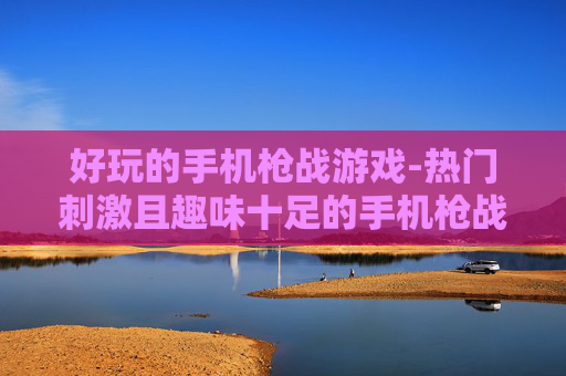 好玩的手机枪战游戏-热门刺激且趣味十足的手机枪战佳作