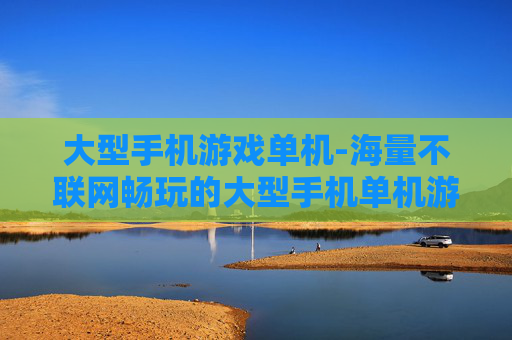 大型手机游戏单机-海量不联网畅玩的大型手机单机游戏