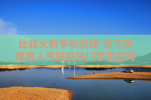 比较火的手机游戏-当下热度高人气旺的热门手机游戏