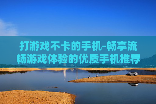 打游戏不卡的手机-畅享流畅游戏体验的优质手机推荐