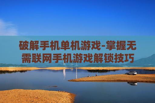 破解手机单机游戏-掌握无需联网手机游戏解锁技巧