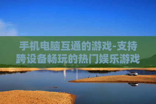 手机电脑互通的游戏-支持跨设备畅玩的热门娱乐游戏