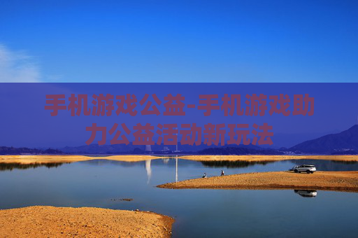 手机游戏公益-手机游戏助力公益活动新玩法