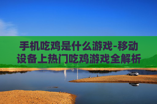 手机吃鸡是什么游戏-移动设备上热门吃鸡游戏全解析